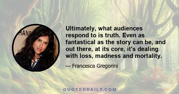 Ultimately, what audiences respond to is truth. Even as fantastical as the story can be, and out there, at its core, it's dealing with loss, madness and mortality.