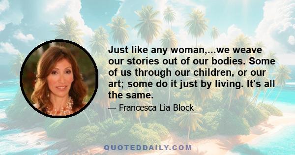 Just like any woman,...we weave our stories out of our bodies. Some of us through our children, or our art; some do it just by living. It's all the same.