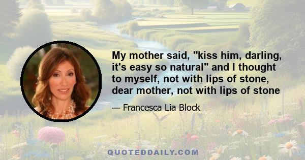 My mother said, kiss him, darling, it's easy so natural and I thought to myself, not with lips of stone, dear mother, not with lips of stone