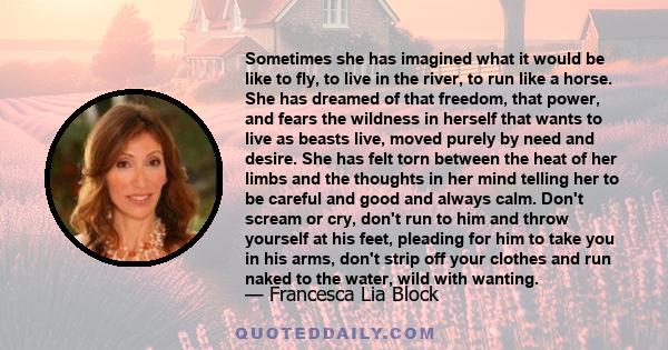 Sometimes she has imagined what it would be like to fly, to live in the river, to run like a horse. She has dreamed of that freedom, that power, and fears the wildness in herself that wants to live as beasts live, moved 