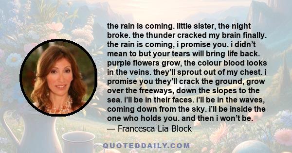 the rain is coming. little sister, the night broke. the thunder cracked my brain finally. the rain is coming, i promise you. i didn’t mean to but your tears will bring life back. purple flowers grow, the colour blood