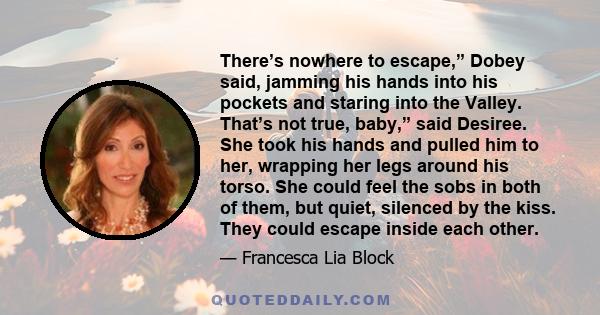 There’s nowhere to escape,” Dobey said, jamming his hands into his pockets and staring into the Valley. That’s not true, baby,” said Desiree. She took his hands and pulled him to her, wrapping her legs around his torso. 