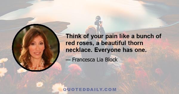 Think of your pain like a bunch of red roses, a beautiful thorn necklace. Everyone has one.