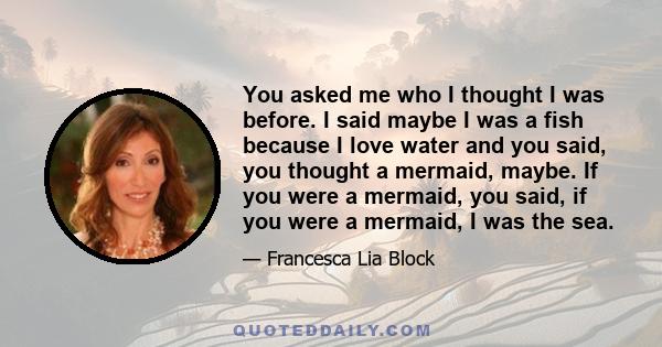 You asked me who I thought I was before. I said maybe I was a fish because I love water and you said, you thought a mermaid, maybe. If you were a mermaid, you said, if you were a mermaid, I was the sea.