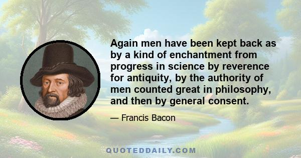 Again men have been kept back as by a kind of enchantment from progress in science by reverence for antiquity, by the authority of men counted great in philosophy, and then by general consent.