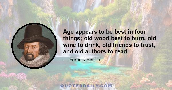 Age appears to be best in four things; old wood best to burn, old wine to drink, old friends to trust, and old authors to read.