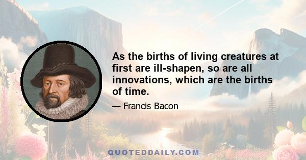 As the births of living creatures at first are ill-shapen, so are all innovations, which are the births of time.