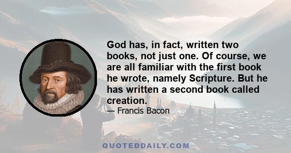 God has, in fact, written two books, not just one. Of course, we are all familiar with the first book he wrote, namely Scripture. But he has written a second book called creation.