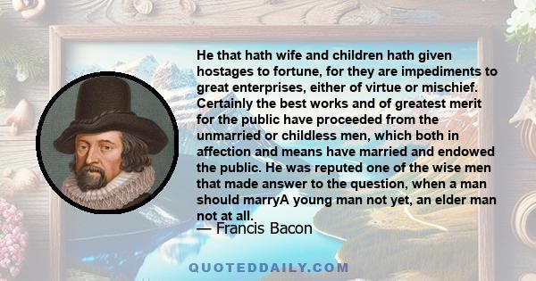 He that hath wife and children hath given hostages to fortune; for they are impediments to great enterprises, either of virtue or mischief.