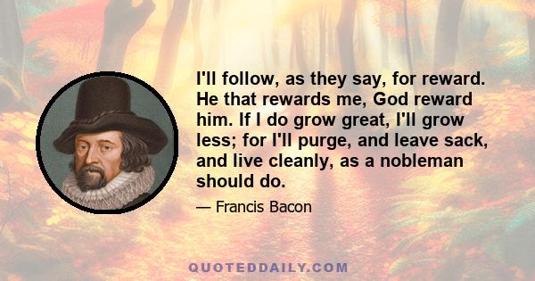 I'll follow, as they say, for reward. He that rewards me, God reward him. If I do grow great, I'll grow less; for I'll purge, and leave sack, and live cleanly, as a nobleman should do.