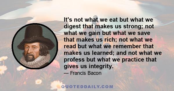 It's not what we eat but what we digest that makes us strong; not what we gain but what we save that makes us rich; not what we read but what we remember that makes us learned; and not what we profess but what we