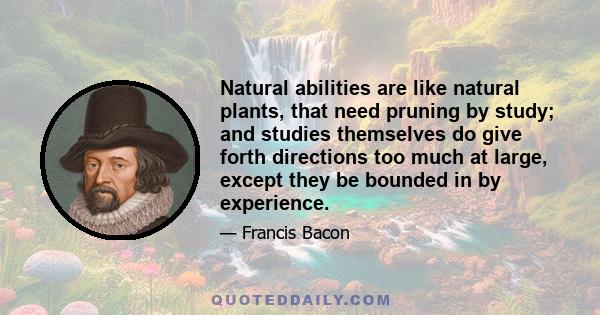 Natural abilities are like natural plants, that need pruning by study; and studies themselves do give forth directions too much at large, except they be bounded in by experience.