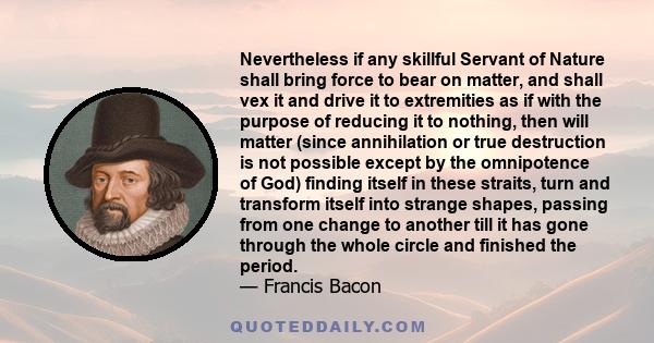 Nevertheless if any skillful Servant of Nature shall bring force to bear on matter, and shall vex it and drive it to extremities as if with the purpose of reducing it to nothing, then will matter (since annihilation or