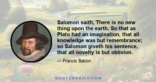 Salomon saith, There is no new thing upon the earth. So that as Plato had an imagination, that all knowledge was but remembrance; so Salomon giveth his sentence, that all novelty is but oblivion.