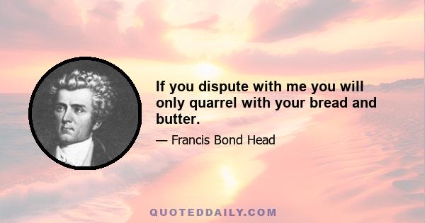 If you dispute with me you will only quarrel with your bread and butter.