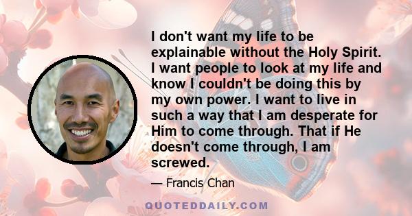 I don't want my life to be explainable without the Holy Spirit. I want people to look at my life and know I couldn't be doing this by my own power. I want to live in such a way that I am desperate for Him to come