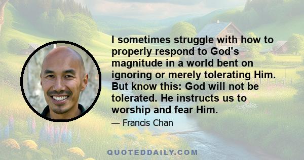 I sometimes struggle with how to properly respond to God’s magnitude in a world bent on ignoring or merely tolerating Him. But know this: God will not be tolerated. He instructs us to worship and fear Him.