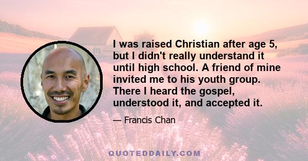 I was raised Christian after age 5, but I didn't really understand it until high school. A friend of mine invited me to his youth group. There I heard the gospel, understood it, and accepted it.