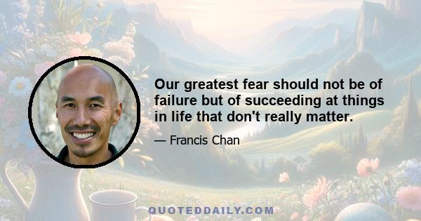 Our greatest fear should not be of failure but of succeeding at things in life that don't really matter.