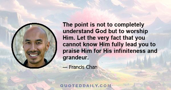 The point is not to completely understand God but to worship Him. Let the very fact that you cannot know Him fully lead you to praise Him for His infiniteness and grandeur.