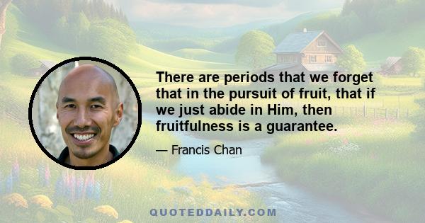 There are periods that we forget that in the pursuit of fruit, that if we just abide in Him, then fruitfulness is a guarantee.