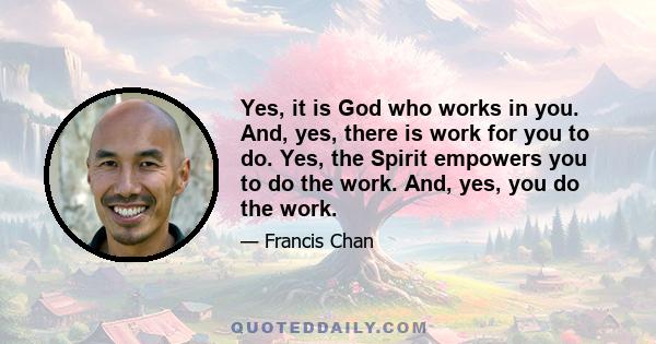 Yes, it is God who works in you. And, yes, there is work for you to do. Yes, the Spirit empowers you to do the work. And, yes, you do the work.