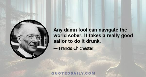 Any damn fool can navigate the world sober. It takes a really good sailor to do it drunk.