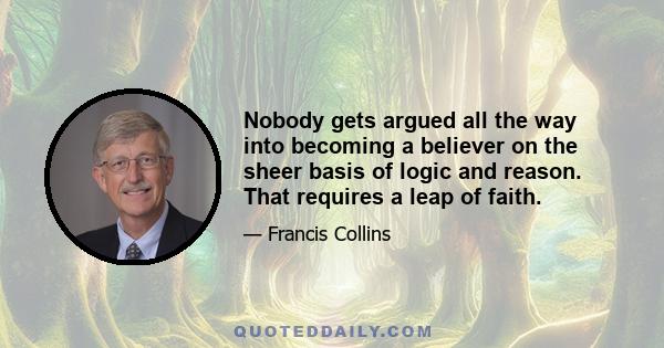 Nobody gets argued all the way into becoming a believer on the sheer basis of logic and reason. That requires a leap of faith.