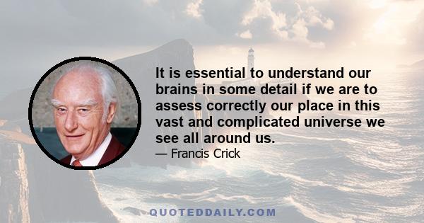 It is essential to understand our brains in some detail if we are to assess correctly our place in this vast and complicated universe we see all around us.