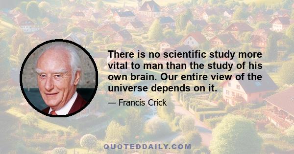 There is no scientific study more vital to man than the study of his own brain. Our entire view of the universe depends on it.