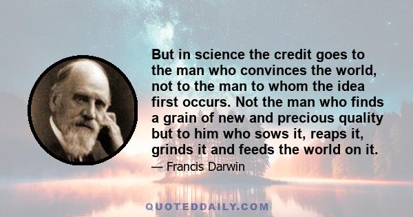 But in science the credit goes to the man who convinces the world, not to the man to whom the idea first occurs. Not the man who finds a grain of new and precious quality but to him who sows it, reaps it, grinds it and