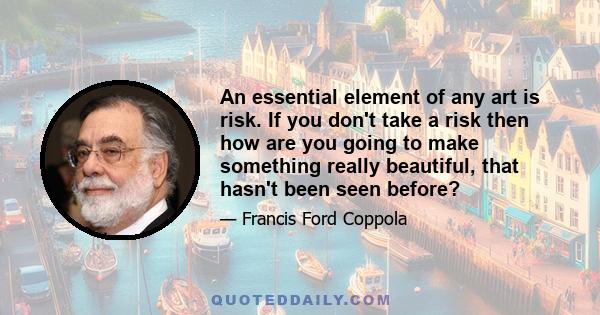 An essential element of any art is risk. If you don't take a risk then how are you going to make something really beautiful, that hasn't been seen before?