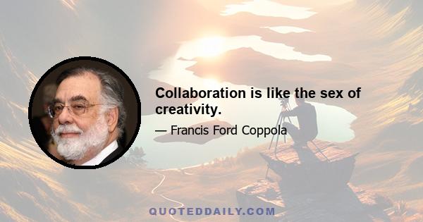 Collaboration is like the sex of creativity.