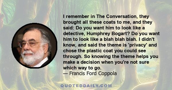 I remember in The Conversation, they brought all these coats to me, and they said: Do you want him to look like a detective, Humphrey Bogart? Do you want him to look like a blah blah blah. I didn't know, and said the