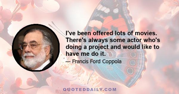 I've been offered lots of movies. There's always some actor who's doing a project and would like to have me do it. But you look at the project and think, 'Gee, there are a lot of good directors who could do that.' I'd