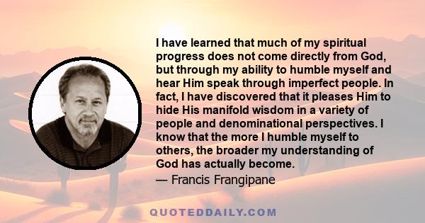 I have learned that much of my spiritual progress does not come directly from God, but through my ability to humble myself and hear Him speak through imperfect people. In fact, I have discovered that it pleases Him to