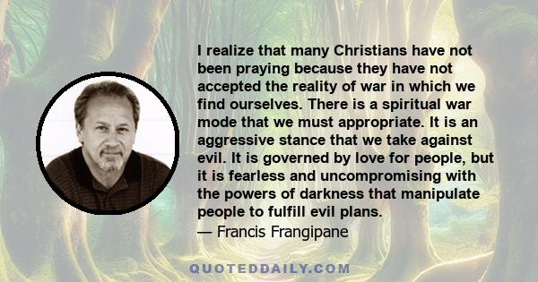 I realize that many Christians have not been praying because they have not accepted the reality of war in which we find ourselves. There is a spiritual war mode that we must appropriate. It is an aggressive stance that