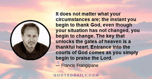 It does not matter what your circumstances are; the instant you begin to thank God, even though your situation has not changed, you begin to change. The key that unlocks the gates of heaven is a thankful heart. Entrance 