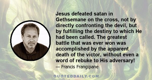 Jesus defeated satan in Gethsemane on the cross, not by directly confronting the devil, but by fulfilling the destiny to which He had been called. The greatest battle that was ever won was accomplished by the apparent