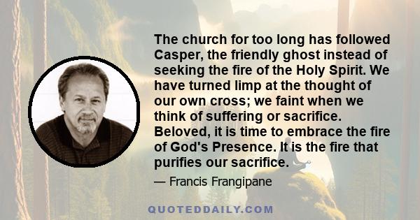 The church for too long has followed Casper, the friendly ghost instead of seeking the fire of the Holy Spirit. We have turned limp at the thought of our own cross; we faint when we think of suffering or sacrifice.