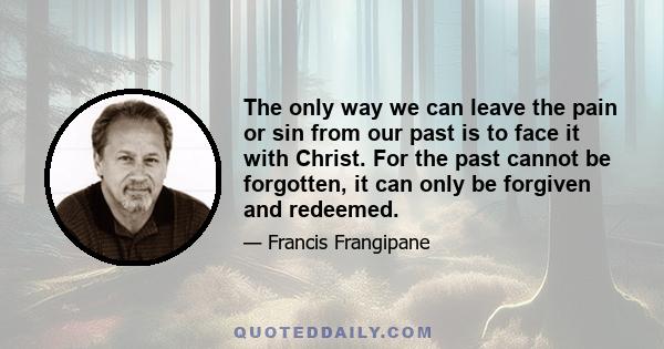 The only way we can leave the pain or sin from our past is to face it with Christ. For the past cannot be forgotten, it can only be forgiven and redeemed.