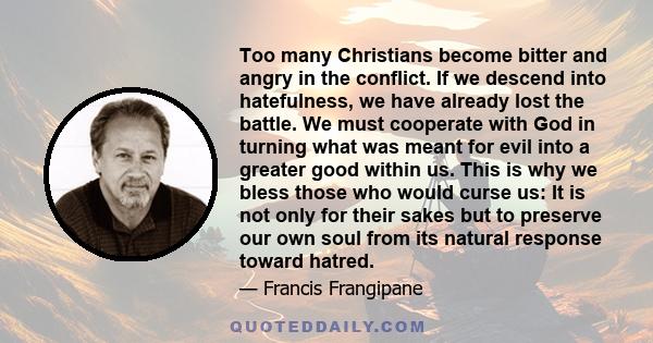 Too many Christians become bitter and angry in the conflict. If we descend into hatefulness, we have already lost the battle. We must cooperate with God in turning what was meant for evil into a greater good within us.