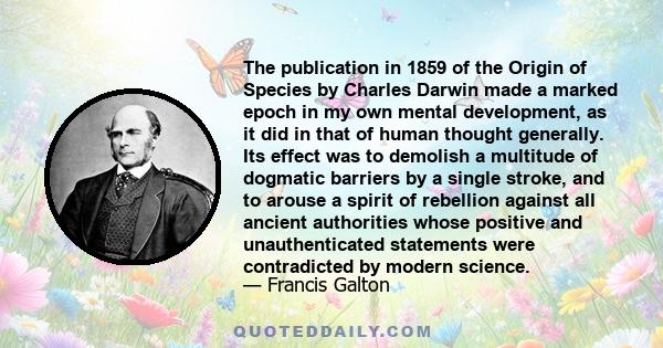 The publication in 1859 of the Origin of Species by Charles Darwin made a marked epoch in my own mental development, as it did in that of human thought generally. Its effect was to demolish a multitude of dogmatic