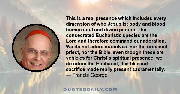 This is a real presence which includes every dimension of who Jesus is: body and blood, human soul and divine person. The consecrated Eucharistic species are the Lord and therefore command our adoration. We do not adore 