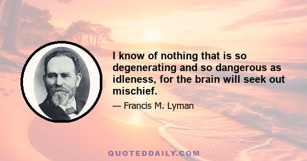 I know of nothing that is so degenerating and so dangerous as idleness, for the brain will seek out mischief.