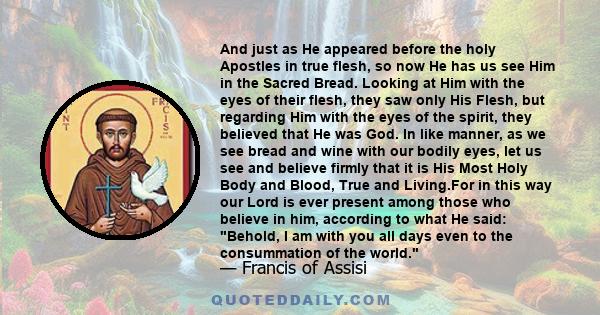 And just as He appeared before the holy Apostles in true flesh, so now He has us see Him in the Sacred Bread. Looking at Him with the eyes of their flesh, they saw only His Flesh, but regarding Him with the eyes of the