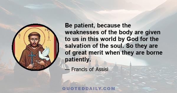 Be patient, because the weaknesses of the body are given to us in this world by God for the salvation of the soul. So they are of great merit when they are borne patiently.