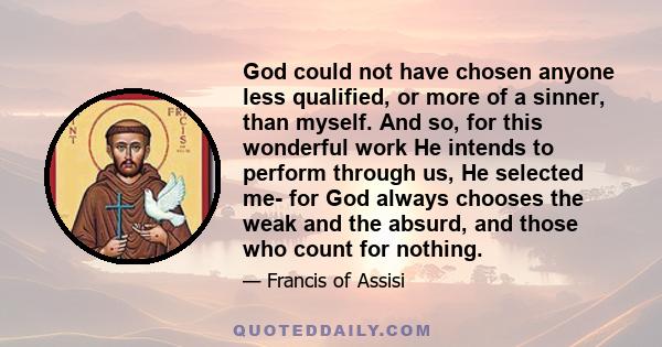 God could not have chosen anyone less qualified, or more of a sinner, than myself. And so, for this wonderful work He intends to perform through us, He selected me- for God always chooses the weak and the absurd, and