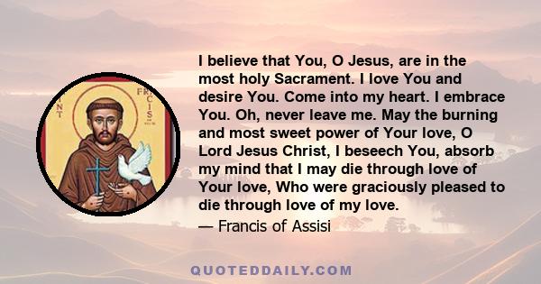 I believe that You, O Jesus, are in the most holy Sacrament. I love You and desire You. Come into my heart. I embrace You. Oh, never leave me. May the burning and most sweet power of Your love, O Lord Jesus Christ, I