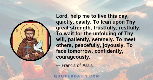 Lord, help me to live this day, quietly, easily. To lean upon Thy great strength, trustfully, restfully. To wait for the unfolding of Thy will, patiently, serenely. To meet others, peacefully, joyously. To face